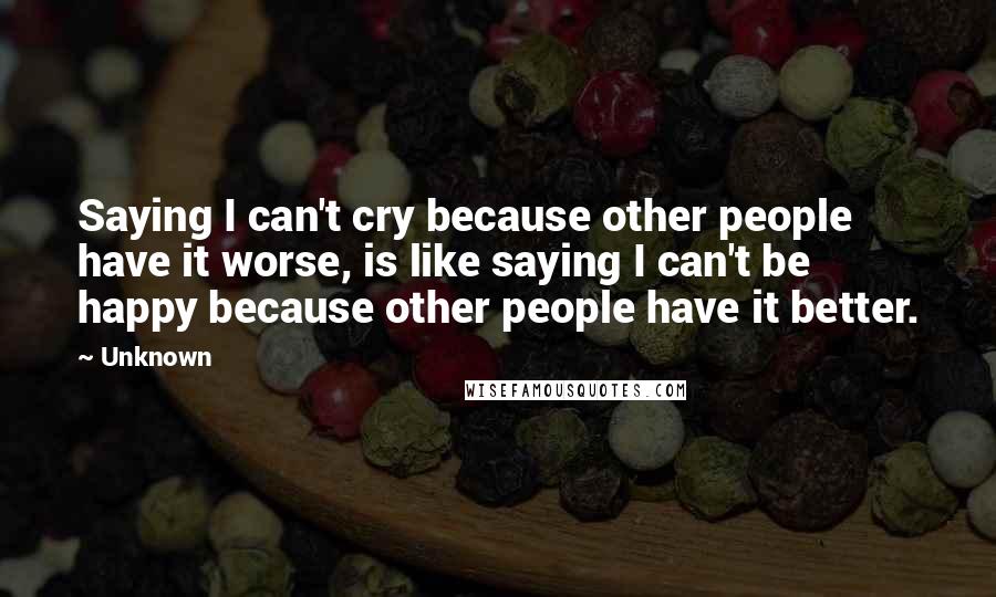 Unknown Quotes: Saying I can't cry because other people have it worse, is like saying I can't be happy because other people have it better.