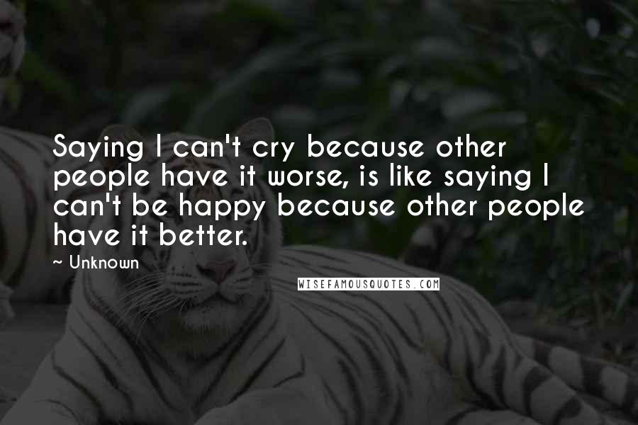 Unknown Quotes: Saying I can't cry because other people have it worse, is like saying I can't be happy because other people have it better.