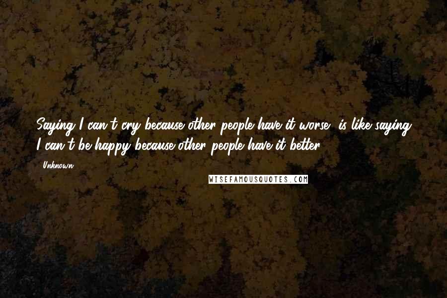 Unknown Quotes: Saying I can't cry because other people have it worse, is like saying I can't be happy because other people have it better.