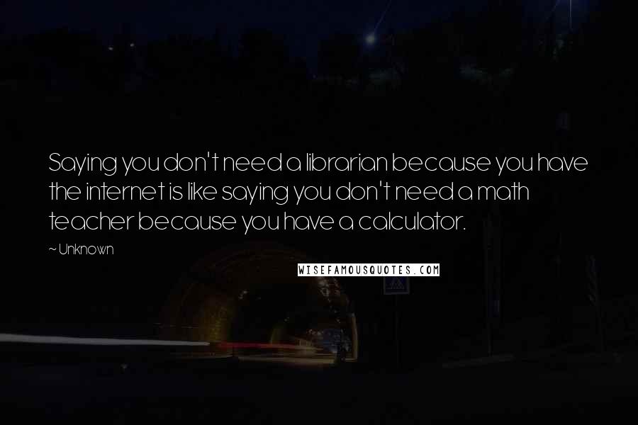Unknown Quotes: Saying you don't need a librarian because you have the internet is like saying you don't need a math teacher because you have a calculator.