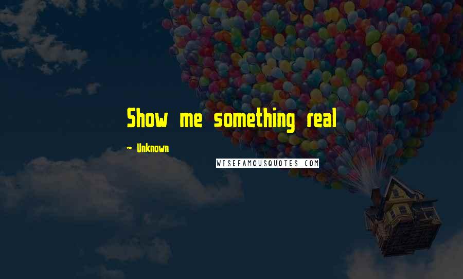 Unknown Quotes: Show me something real