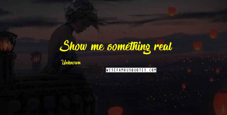 Unknown Quotes: Show me something real