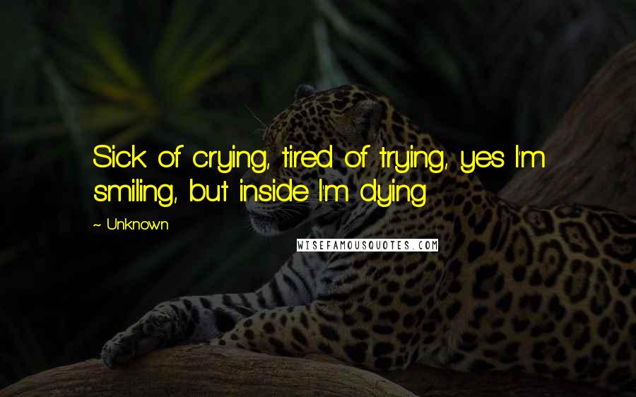 Unknown Quotes: Sick of crying, tired of trying, yes I'm smiling, but inside I'm dying