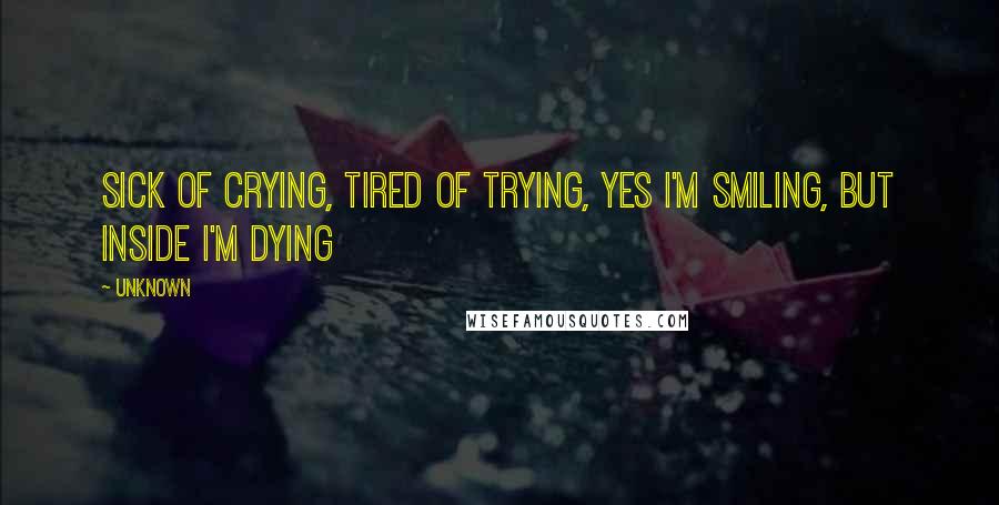 Unknown Quotes: Sick of crying, tired of trying, yes I'm smiling, but inside I'm dying