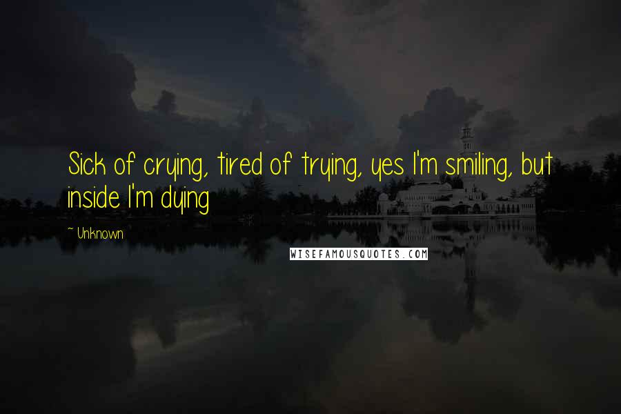 Unknown Quotes: Sick of crying, tired of trying, yes I'm smiling, but inside I'm dying