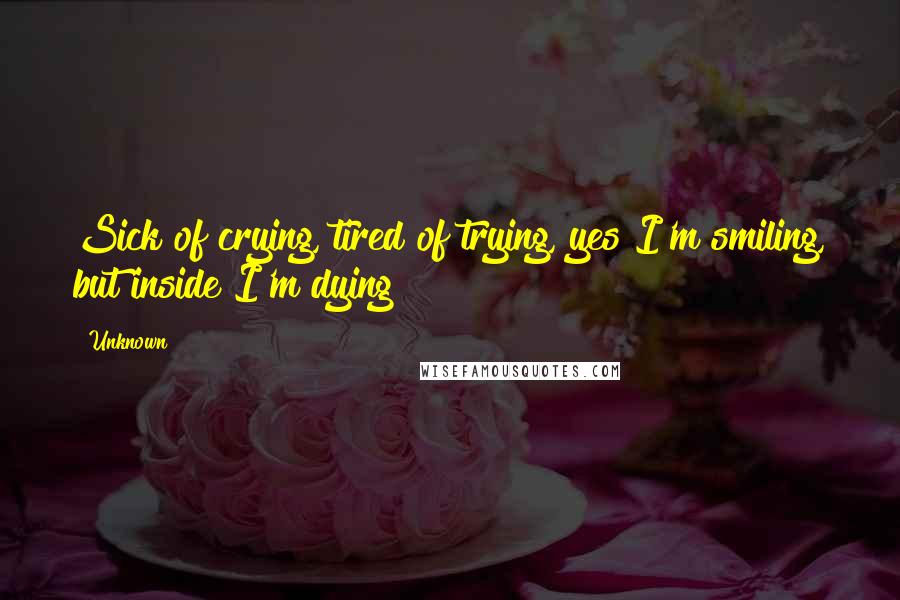 Unknown Quotes: Sick of crying, tired of trying, yes I'm smiling, but inside I'm dying