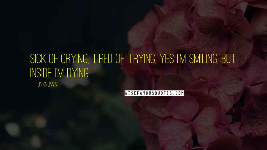 Unknown Quotes: Sick of crying, tired of trying, yes I'm smiling, but inside I'm dying