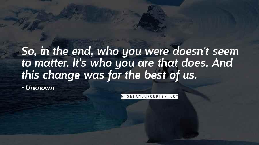 Unknown Quotes: So, in the end, who you were doesn't seem to matter. It's who you are that does. And this change was for the best of us.