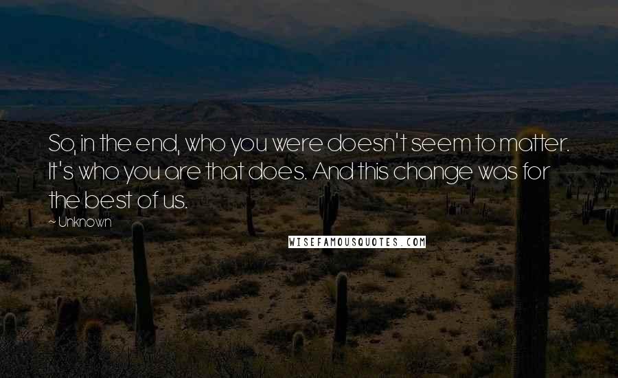 Unknown Quotes: So, in the end, who you were doesn't seem to matter. It's who you are that does. And this change was for the best of us.