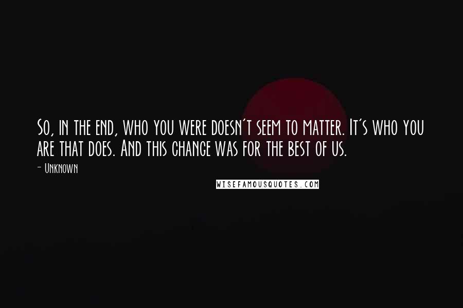 Unknown Quotes: So, in the end, who you were doesn't seem to matter. It's who you are that does. And this change was for the best of us.