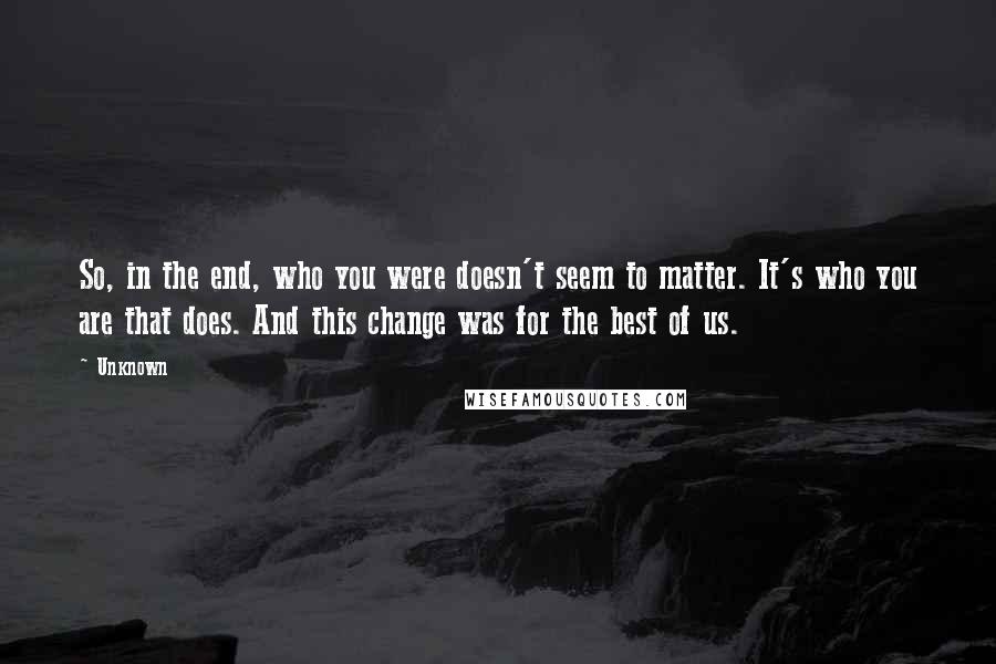 Unknown Quotes: So, in the end, who you were doesn't seem to matter. It's who you are that does. And this change was for the best of us.