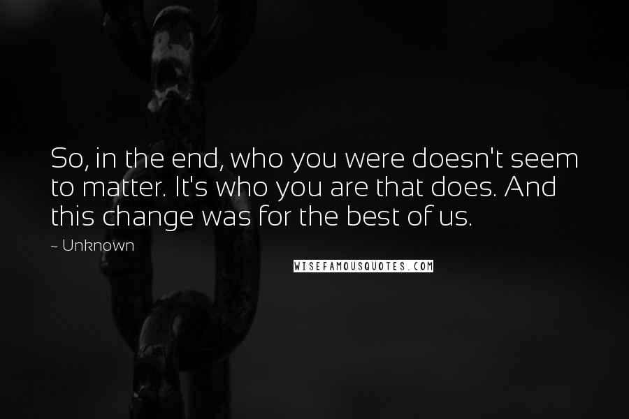 Unknown Quotes: So, in the end, who you were doesn't seem to matter. It's who you are that does. And this change was for the best of us.