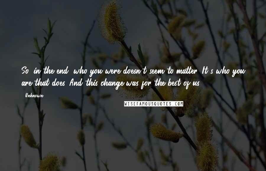 Unknown Quotes: So, in the end, who you were doesn't seem to matter. It's who you are that does. And this change was for the best of us.