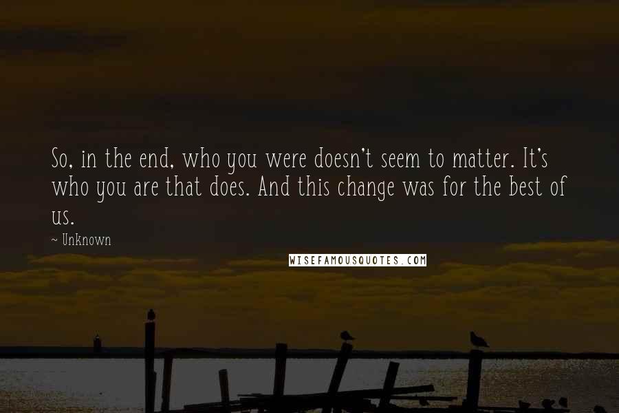 Unknown Quotes: So, in the end, who you were doesn't seem to matter. It's who you are that does. And this change was for the best of us.