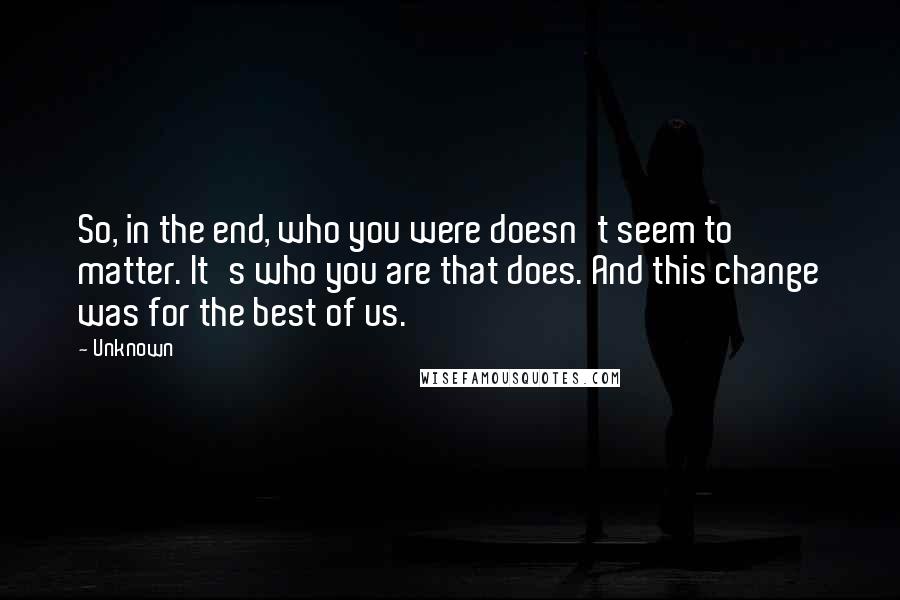 Unknown Quotes: So, in the end, who you were doesn't seem to matter. It's who you are that does. And this change was for the best of us.