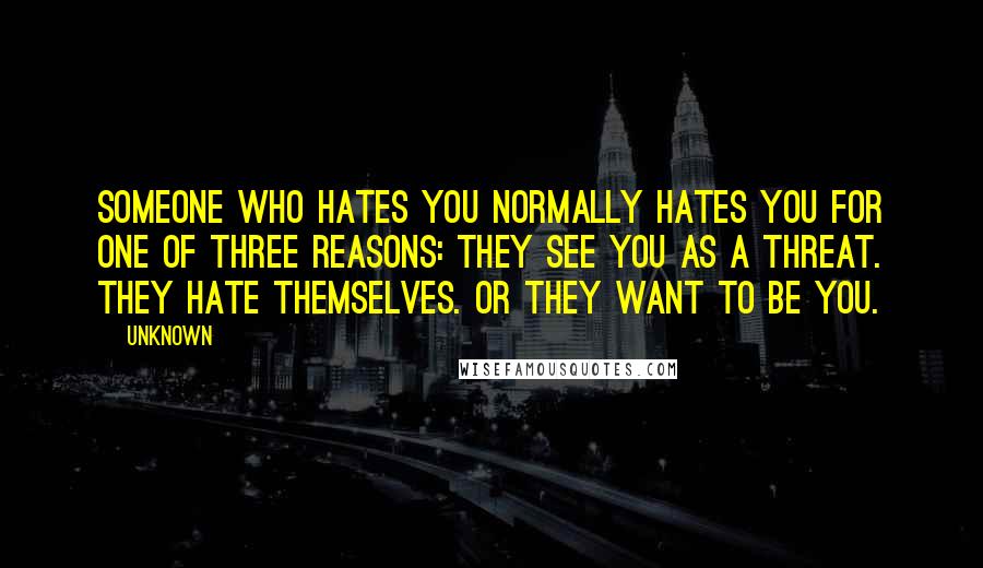 Unknown Quotes: Someone who hates you normally hates you for one of three reasons: They see you as a threat. They hate themselves. Or they want to be you.