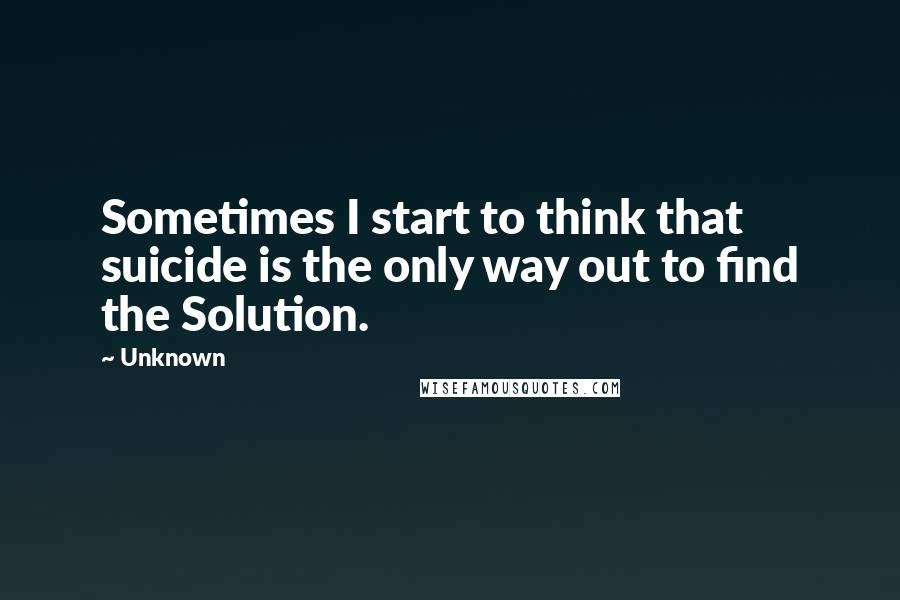 Unknown Quotes: Sometimes I start to think that suicide is the only way out to find the Solution.