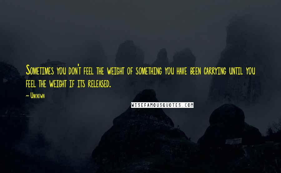 Unknown Quotes: Sometimes you don't feel the weight of something you have been carrying until you feel the weight if its released.
