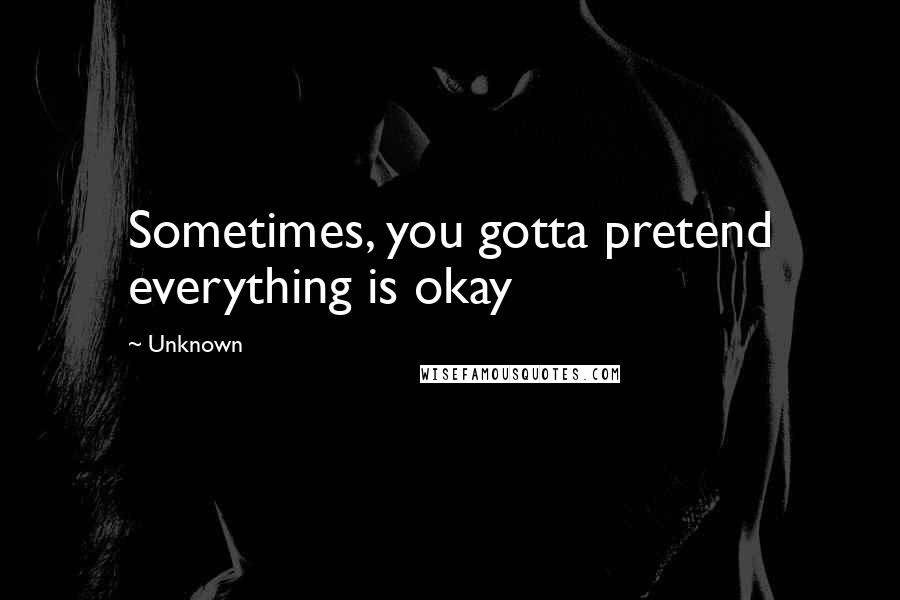 Unknown Quotes: Sometimes, you gotta pretend everything is okay