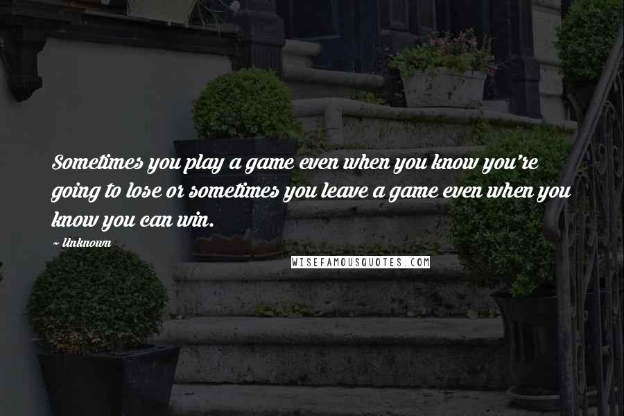 Unknown Quotes: Sometimes you play a game even when you know you're going to lose or sometimes you leave a game even when you know you can win.