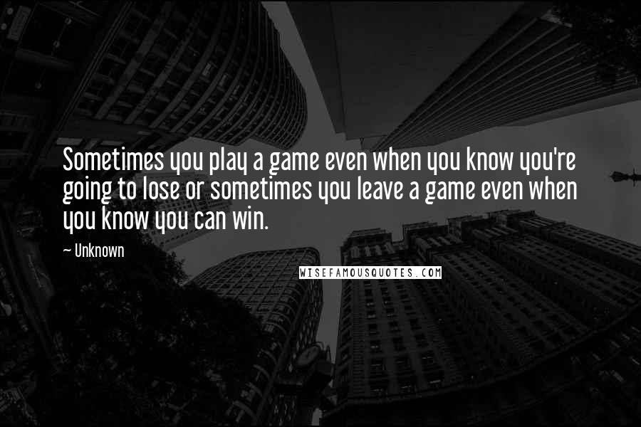 Unknown Quotes: Sometimes you play a game even when you know you're going to lose or sometimes you leave a game even when you know you can win.