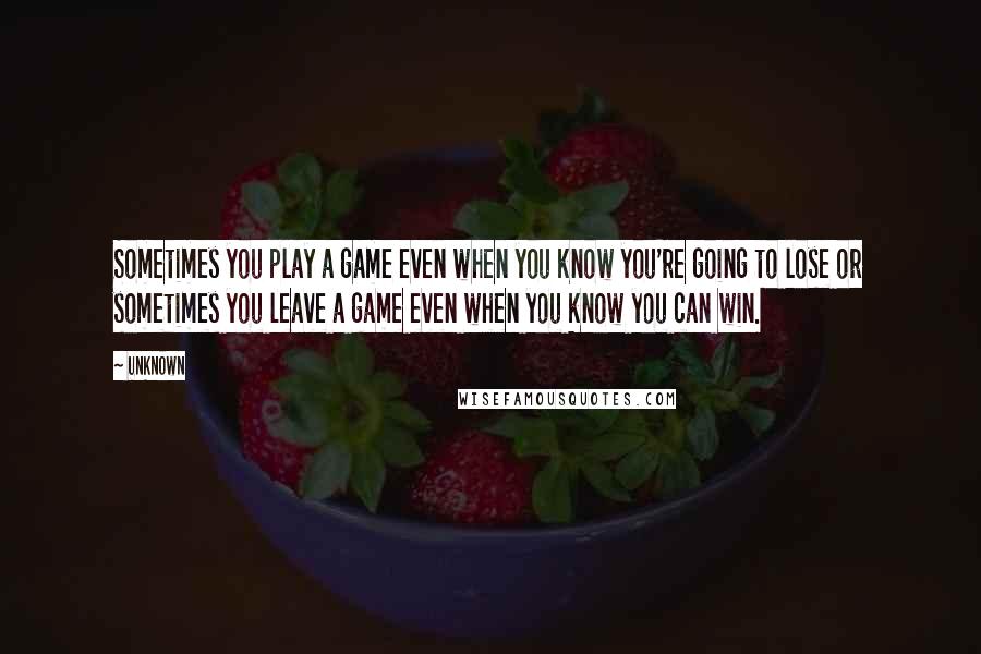 Unknown Quotes: Sometimes you play a game even when you know you're going to lose or sometimes you leave a game even when you know you can win.