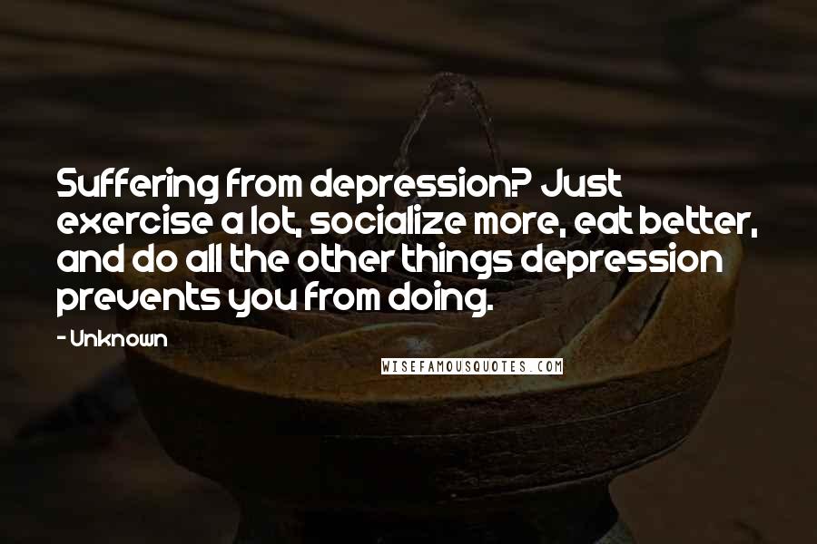 Unknown Quotes: Suffering from depression? Just exercise a lot, socialize more, eat better, and do all the other things depression prevents you from doing.