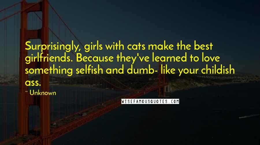Unknown Quotes: Surprisingly, girls with cats make the best girlfriends. Because they've learned to love something selfish and dumb- like your childish ass.