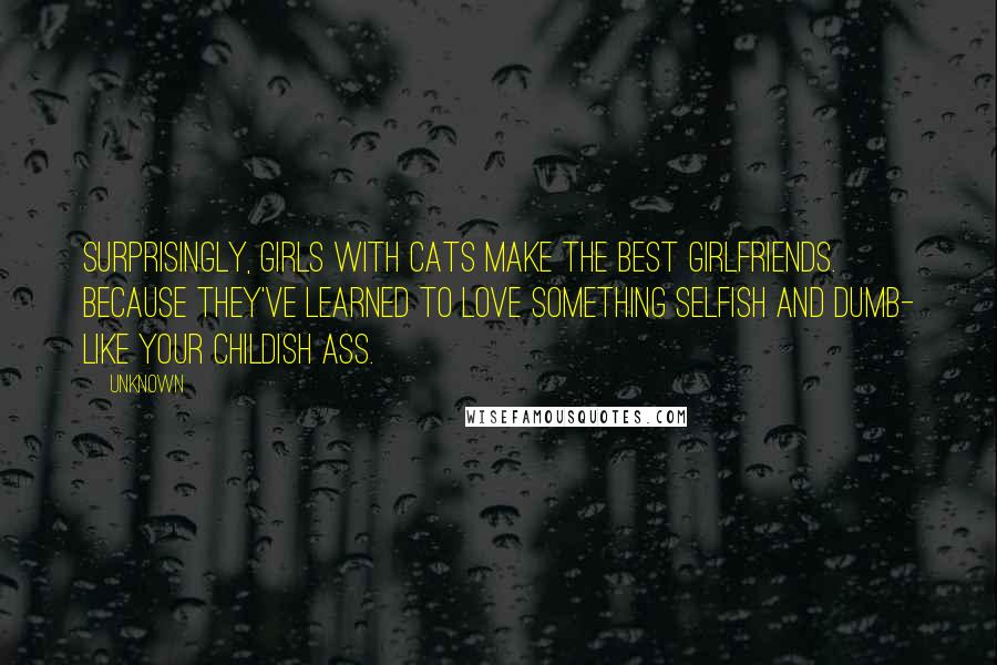 Unknown Quotes: Surprisingly, girls with cats make the best girlfriends. Because they've learned to love something selfish and dumb- like your childish ass.