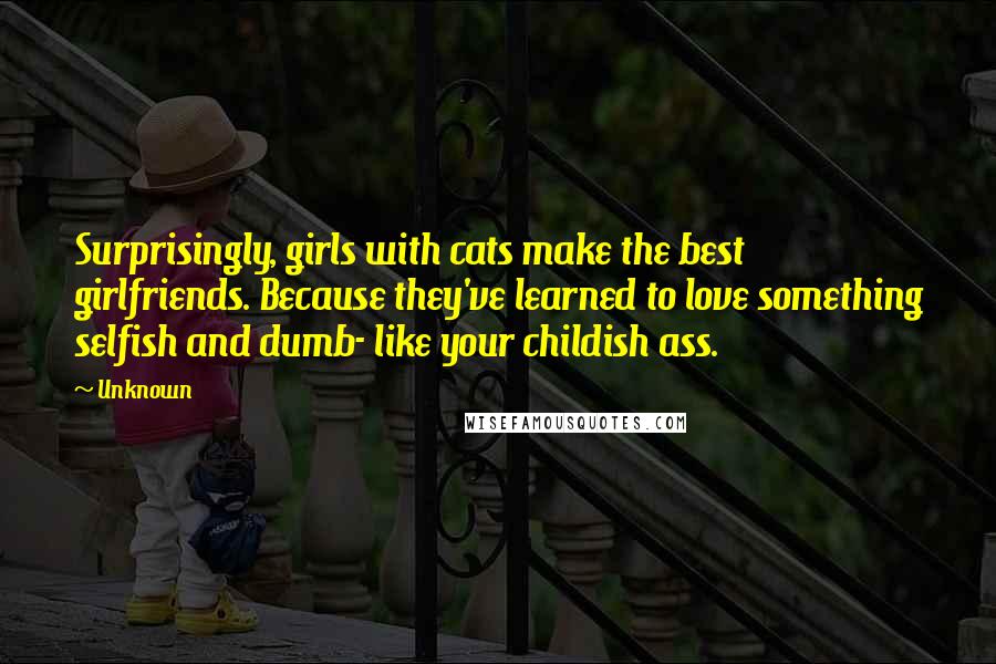 Unknown Quotes: Surprisingly, girls with cats make the best girlfriends. Because they've learned to love something selfish and dumb- like your childish ass.