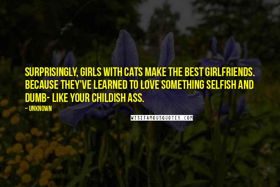 Unknown Quotes: Surprisingly, girls with cats make the best girlfriends. Because they've learned to love something selfish and dumb- like your childish ass.