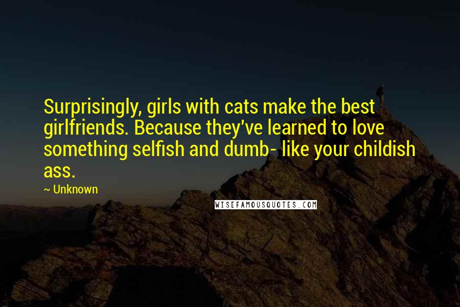 Unknown Quotes: Surprisingly, girls with cats make the best girlfriends. Because they've learned to love something selfish and dumb- like your childish ass.