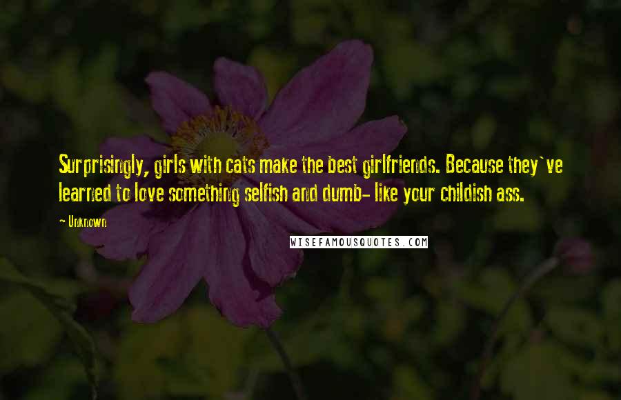 Unknown Quotes: Surprisingly, girls with cats make the best girlfriends. Because they've learned to love something selfish and dumb- like your childish ass.