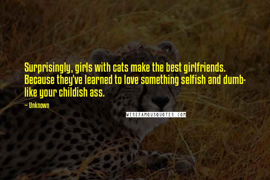 Unknown Quotes: Surprisingly, girls with cats make the best girlfriends. Because they've learned to love something selfish and dumb- like your childish ass.