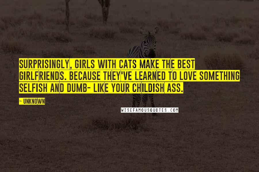 Unknown Quotes: Surprisingly, girls with cats make the best girlfriends. Because they've learned to love something selfish and dumb- like your childish ass.