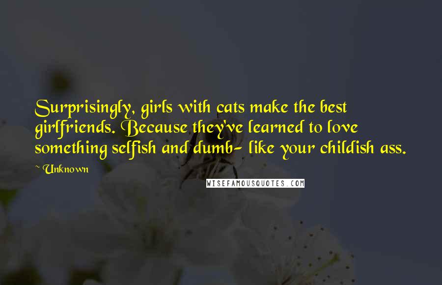 Unknown Quotes: Surprisingly, girls with cats make the best girlfriends. Because they've learned to love something selfish and dumb- like your childish ass.