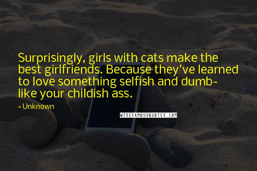 Unknown Quotes: Surprisingly, girls with cats make the best girlfriends. Because they've learned to love something selfish and dumb- like your childish ass.