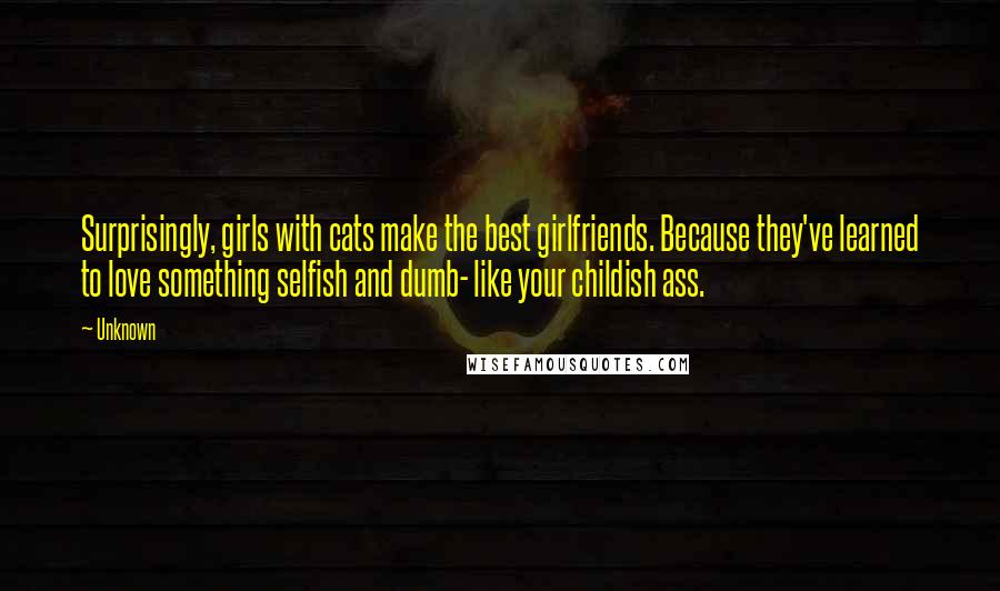 Unknown Quotes: Surprisingly, girls with cats make the best girlfriends. Because they've learned to love something selfish and dumb- like your childish ass.