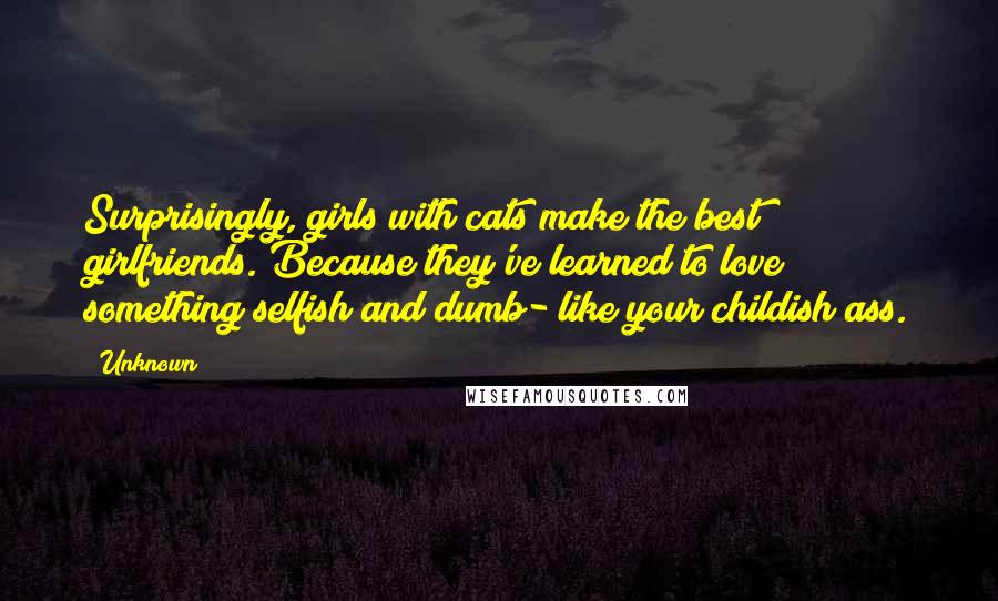 Unknown Quotes: Surprisingly, girls with cats make the best girlfriends. Because they've learned to love something selfish and dumb- like your childish ass.
