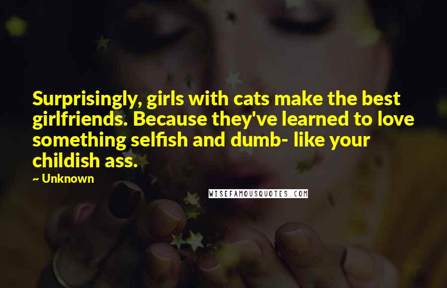 Unknown Quotes: Surprisingly, girls with cats make the best girlfriends. Because they've learned to love something selfish and dumb- like your childish ass.