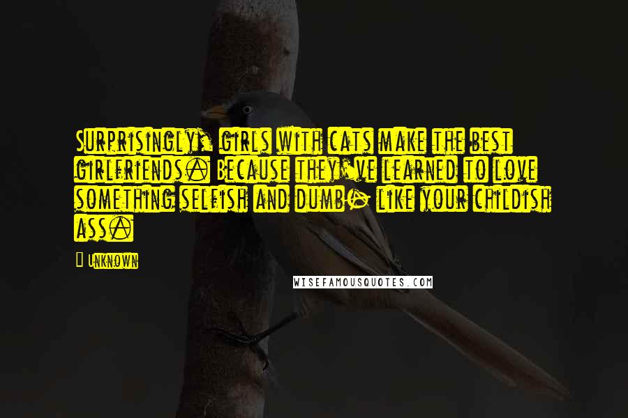 Unknown Quotes: Surprisingly, girls with cats make the best girlfriends. Because they've learned to love something selfish and dumb- like your childish ass.