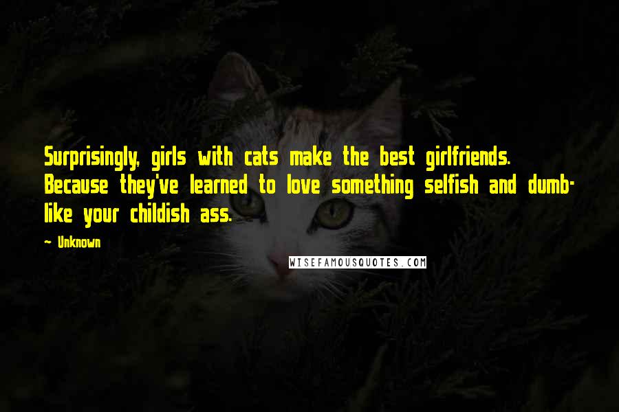Unknown Quotes: Surprisingly, girls with cats make the best girlfriends. Because they've learned to love something selfish and dumb- like your childish ass.