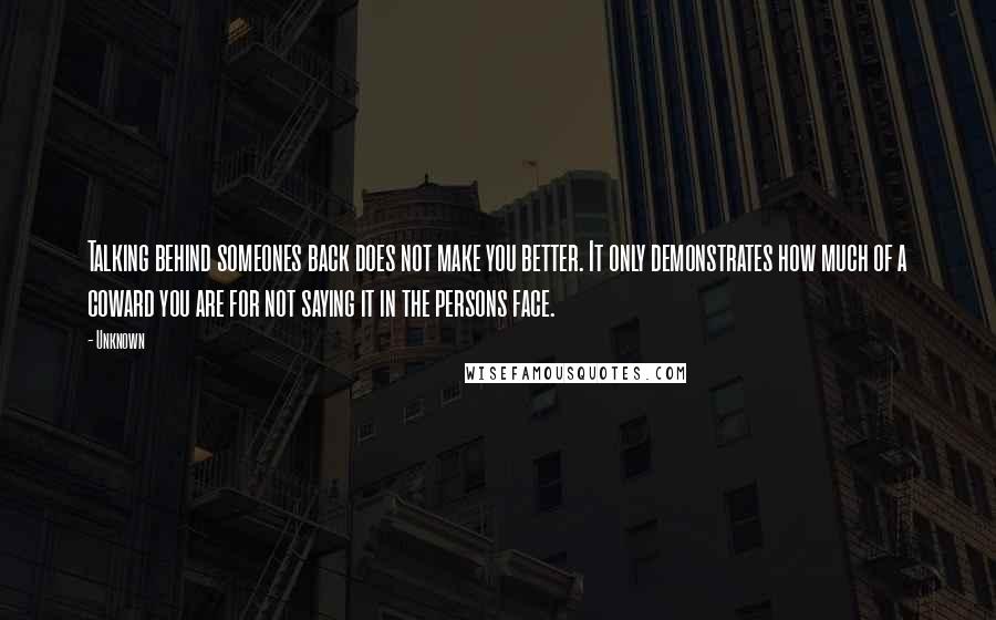 Unknown Quotes: Talking behind someones back does not make you better. It only demonstrates how much of a coward you are for not saying it in the persons face.