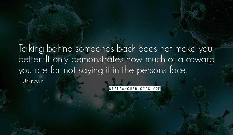 Unknown Quotes: Talking behind someones back does not make you better. It only demonstrates how much of a coward you are for not saying it in the persons face.