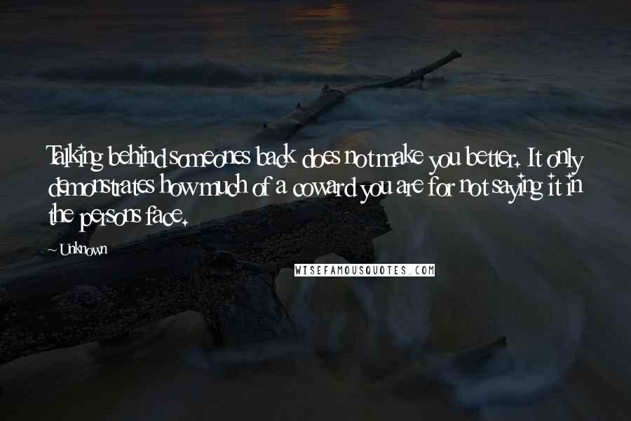 Unknown Quotes: Talking behind someones back does not make you better. It only demonstrates how much of a coward you are for not saying it in the persons face.