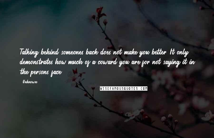 Unknown Quotes: Talking behind someones back does not make you better. It only demonstrates how much of a coward you are for not saying it in the persons face.