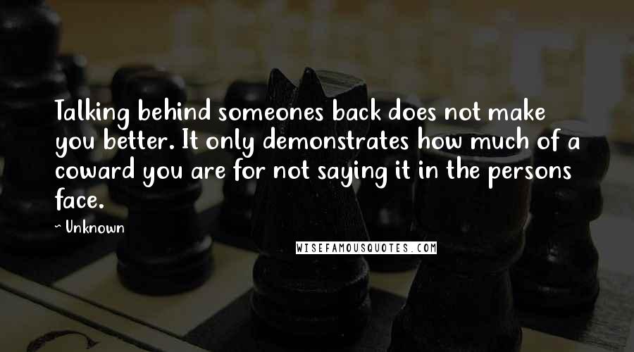 Unknown Quotes: Talking behind someones back does not make you better. It only demonstrates how much of a coward you are for not saying it in the persons face.