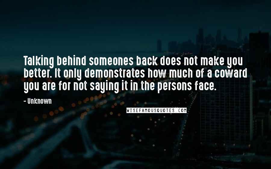 Unknown Quotes: Talking behind someones back does not make you better. It only demonstrates how much of a coward you are for not saying it in the persons face.