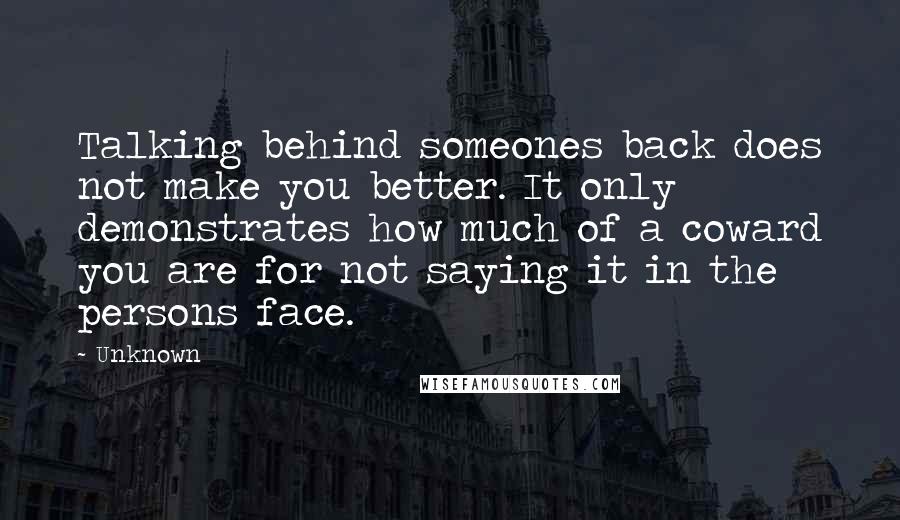 Unknown Quotes: Talking behind someones back does not make you better. It only demonstrates how much of a coward you are for not saying it in the persons face.
