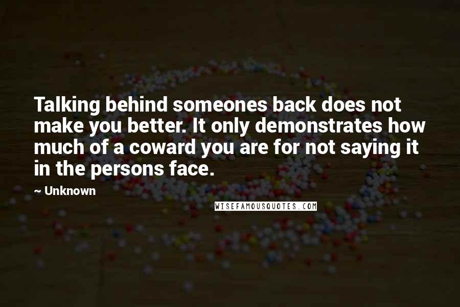 Unknown Quotes: Talking behind someones back does not make you better. It only demonstrates how much of a coward you are for not saying it in the persons face.